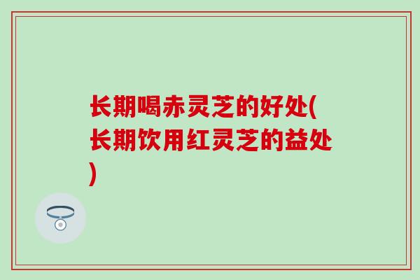 长期喝赤灵芝的好处(长期饮用红灵芝的益处)