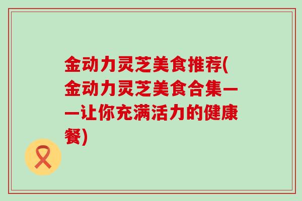 金动力灵芝美食推荐(金动力灵芝美食合集——让你充满活力的健康餐)