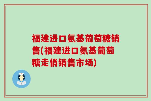 福建进口氨基葡萄糖销售(福建进口氨基葡萄糖走俏销售市场)
