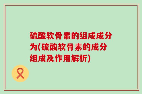 硫酸软骨素的组成成分为(硫酸软骨素的成分组成及作用解析)