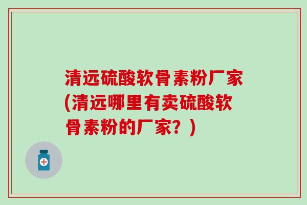 清远硫酸软骨素粉厂家(清远哪里有卖硫酸软骨素粉的厂家？)