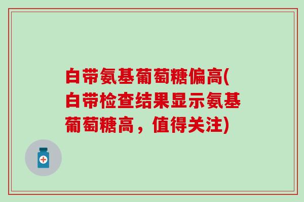 白带氨基葡萄糖偏高(白带检查结果显示氨基葡萄糖高，值得关注)