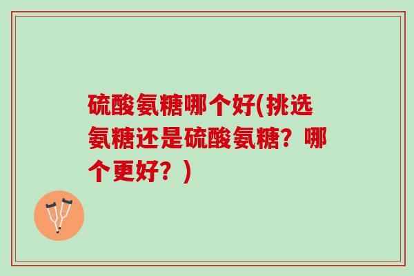 硫酸氨糖哪个好(挑选氨糖还是硫酸氨糖？哪个更好？)
