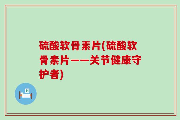 硫酸软骨素片(硫酸软骨素片——关节健康守护者)