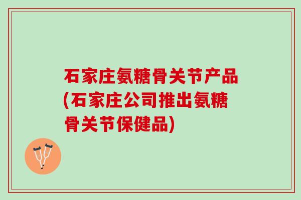 石家庄氨糖骨关节产品(石家庄公司推出氨糖骨关节保健品)