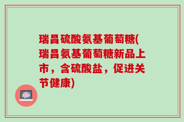 瑞昌硫酸氨基葡萄糖(瑞昌氨基葡萄糖新品上市，含硫酸盐，促进关节健康)
