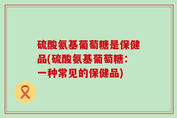 硫酸氨基葡萄糖是保健品(硫酸氨基葡萄糖：一种常见的保健品)