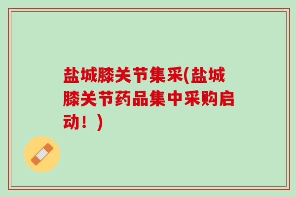 盐城膝关节集采(盐城膝关节药品集中采购启动！)