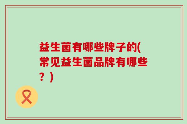 益生菌有哪些牌子的(常见益生菌品牌有哪些?) 益生菌有哪些牌子的(常见益生菌品牌有哪些?)