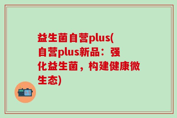 益生菌自营plus(自营plus新品:强化益生菌,构建健康微生态) 益生菌自营plus(自营plus新品:强化益生菌,构建健康微生态)
