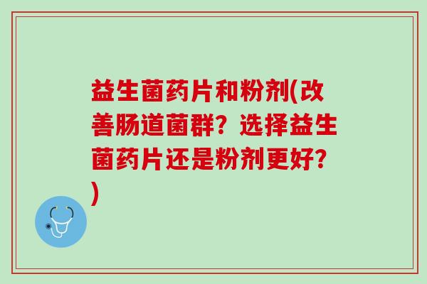益生菌药片和粉剂(改善肠道菌群？选择益生菌药片还是粉剂更好？)