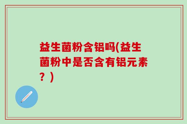 益生菌粉含铝吗(益生菌粉中是否含有铝元素？)