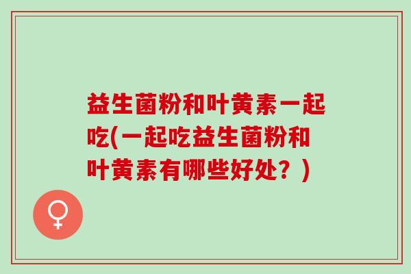 益生菌粉和叶黄素一起吃(一起吃益生菌粉和叶黄素有哪些好处？)