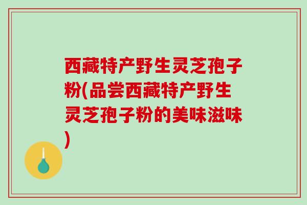 西藏特产野生灵芝孢子粉(品尝西藏特产野生灵芝孢子粉的美味滋味)