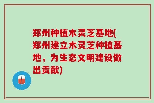 郑州种植木灵芝基地(郑州建立木灵芝种植基地，为生态文明建设做出贡献)