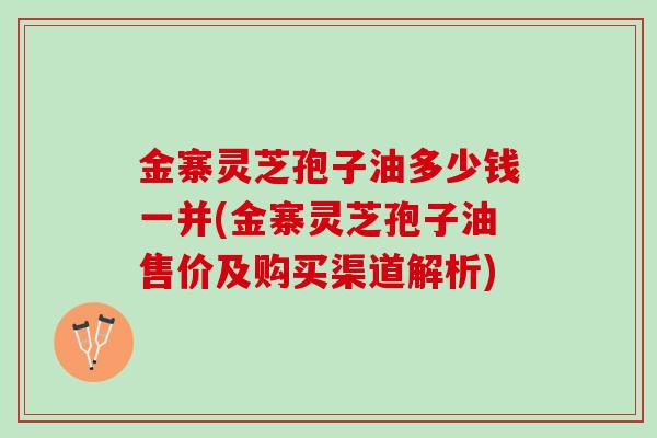 金寨灵芝孢子油多少钱一并(金寨灵芝孢子油售价及购买渠道解析)