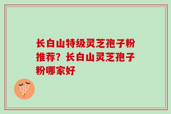 长白山特级灵芝孢子粉推荐？长白山灵芝孢子粉哪家好