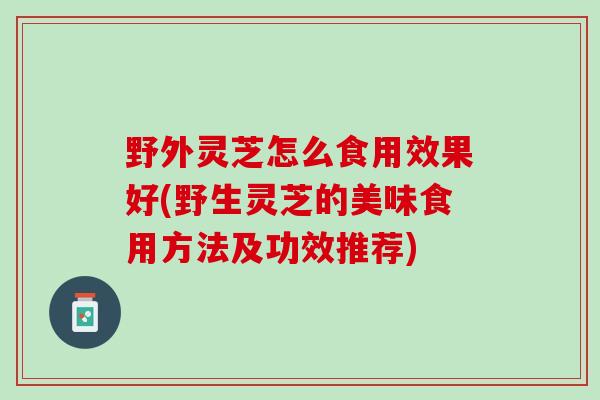 野外灵芝怎么食用效果好(野生灵芝的美味食用方法及功效推荐)