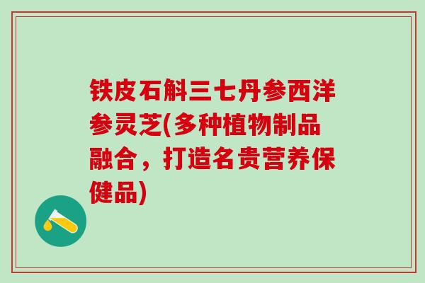 铁皮石斛三七丹参西洋参灵芝(多种植物制品融合，打造名贵营养保健品)