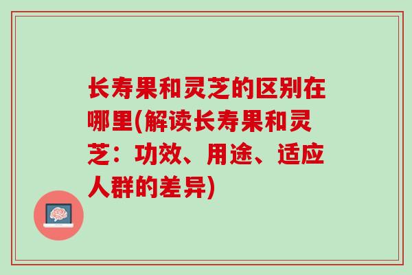长寿果和灵芝的区别在哪里(解读长寿果和灵芝：功效、用途、适应人群的差异)