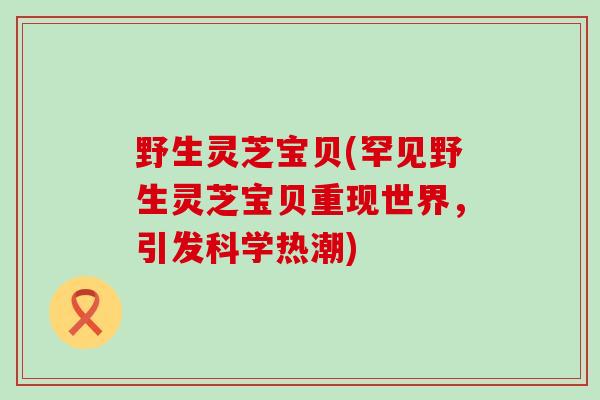 野生灵芝宝贝(罕见野生灵芝宝贝重现世界，引发科学热潮)