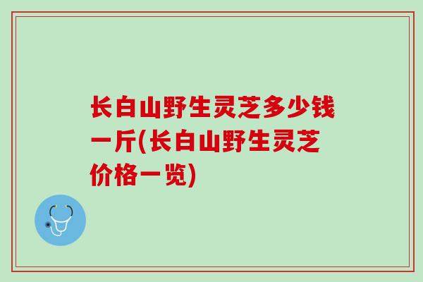 长白山野生灵芝多少钱一斤(长白山野生灵芝价格一览)