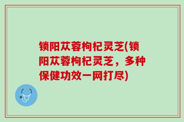 锁阳苁蓉枸杞灵芝(锁阳苁蓉枸杞灵芝，多种保健功效一网打尽)