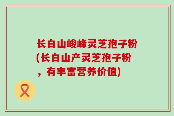 长白山峻峰灵芝孢子粉(长白山产灵芝孢子粉，有丰富营养价值)