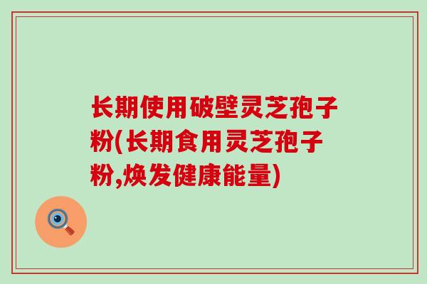 长期使用破壁灵芝孢子粉(长期食用灵芝孢子粉,焕发健康能量)