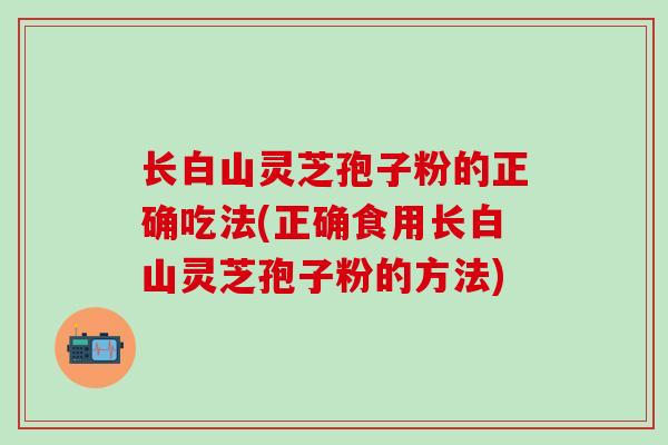 长白山灵芝孢子粉的正确吃法(正确食用长白山灵芝孢子粉的方法)