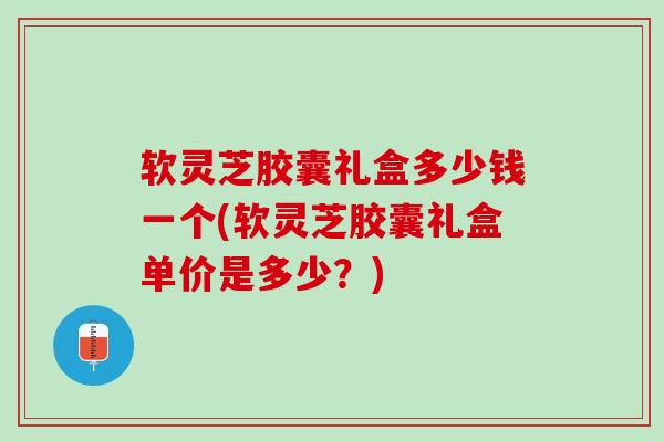 软灵芝胶囊礼盒多少钱一个(软灵芝胶囊礼盒单价是多少？)