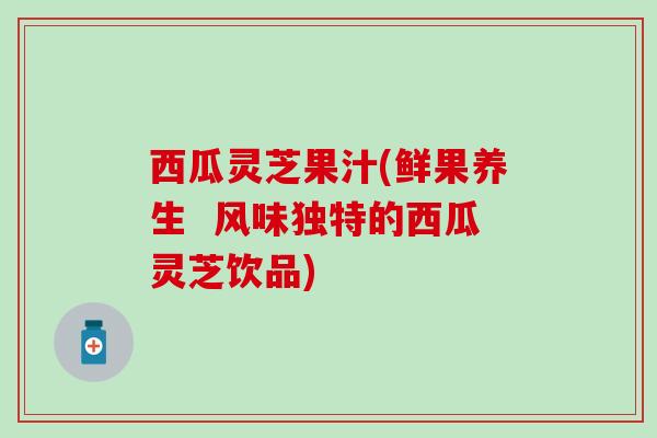 西瓜灵芝果汁(鲜果养生  风味独特的西瓜灵芝饮品)