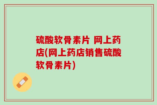 硫酸软骨素片 网上药店(网上药店销售硫酸软骨素片)