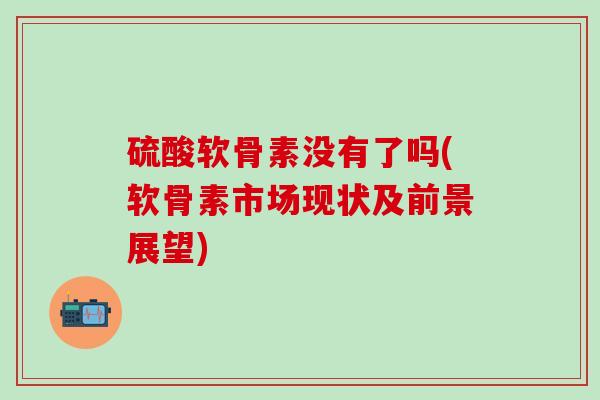 硫酸软骨素没有了吗(软骨素市场现状及前景展望)