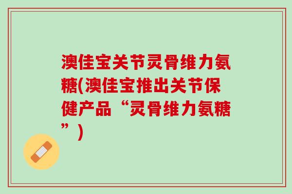 澳佳宝关节灵骨维力氨糖(澳佳宝推出关节保健产品“灵骨维力氨糖”)