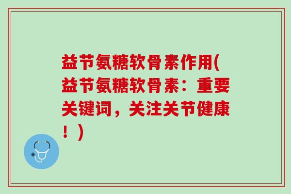 益节氨糖软骨素作用(益节氨糖软骨素：重要关键词，关注关节健康！)