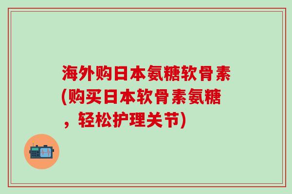海外购日本氨糖软骨素(购买日本软骨素氨糖，轻松护理关节)