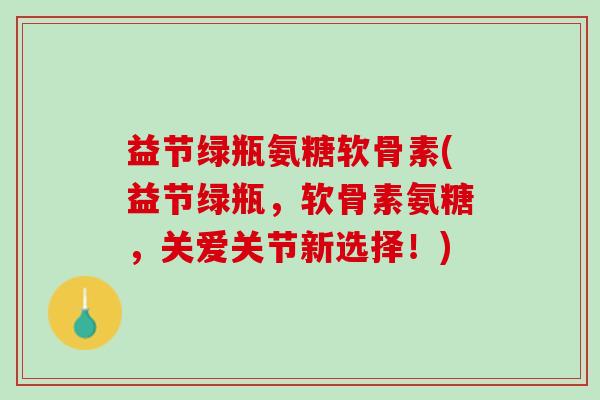 益节绿瓶氨糖软骨素(益节绿瓶，软骨素氨糖，关爱关节新选择！)