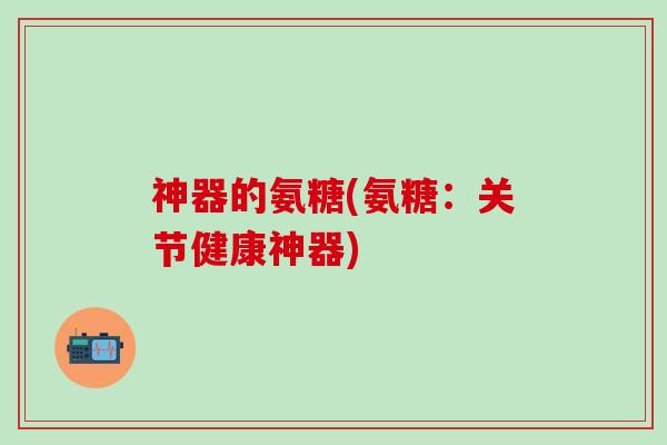 神器的氨糖(氨糖：关节健康神器)
