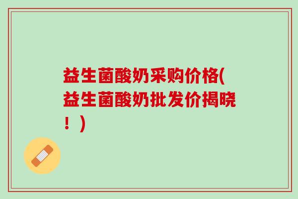 益生菌酸奶采购价格(益生菌酸奶批发价揭晓！)