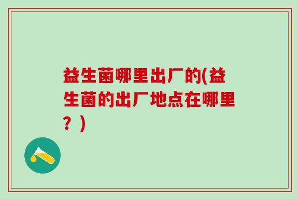 益生菌哪里出厂的(益生菌的出厂地点在哪里？)