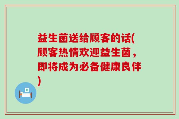 益生菌送给顾客的话(顾客热情欢迎益生菌，即将成为必备健康良伴)