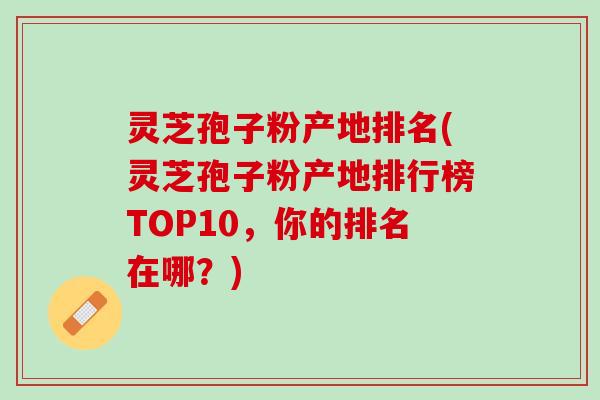 灵芝孢子粉产地排名(灵芝孢子粉产地排行榜TOP10，你的排名在哪？)