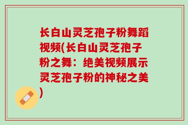 长白山灵芝孢子粉舞蹈视频(长白山灵芝孢子粉之舞：绝美视频展示灵芝孢子粉的神秘之美)