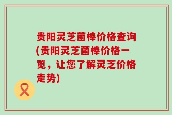 贵阳灵芝菌棒价格查询(贵阳灵芝菌棒价格一览，让您了解灵芝价格走势)