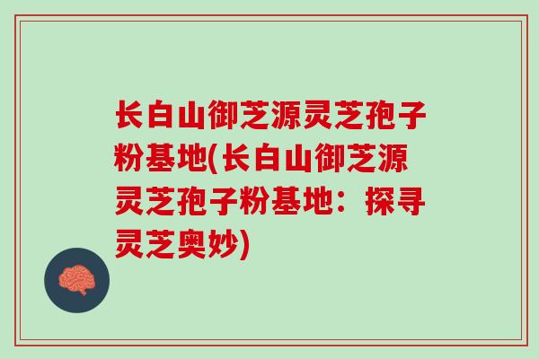 长白山御芝源灵芝孢子粉基地(长白山御芝源灵芝孢子粉基地：探寻灵芝奥妙)