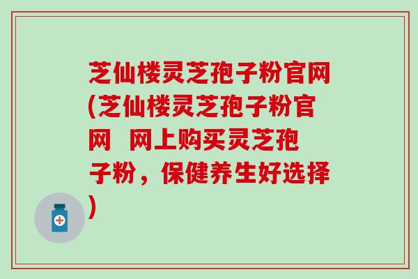 芝仙楼灵芝孢子粉官网(芝仙楼灵芝孢子粉官网  网上购买灵芝孢子粉，保健养生好选择)