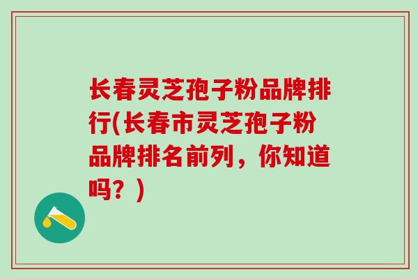 长春灵芝孢子粉品牌排行(长春市灵芝孢子粉品牌排名前列，你知道吗？)