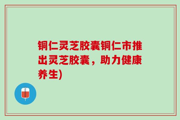 铜仁灵芝胶囊铜仁市推出灵芝胶囊，助力健康养生)