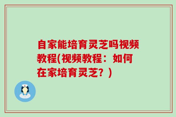 自家能培育灵芝吗视频教程(视频教程：如何在家培育灵芝？)